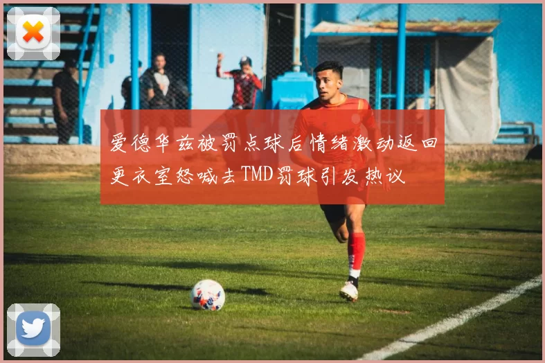 爱德华兹被罚点球后情绪激动返回更衣室怒喊去TMD罚球引发热议