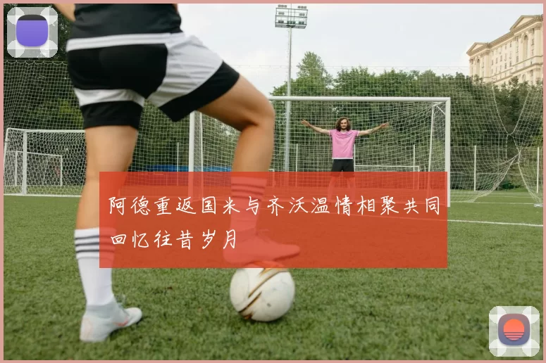 阿德重返国米与齐沃温情相聚共同回忆往昔岁月