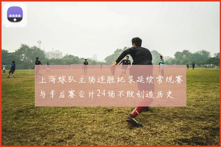 上海球队主场连胜纪录延续常规赛与季后赛合计24场不败创造历史