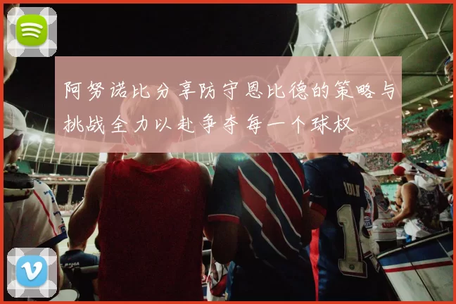 阿努诺比分享防守恩比德的策略与挑战全力以赴争夺每一个球权