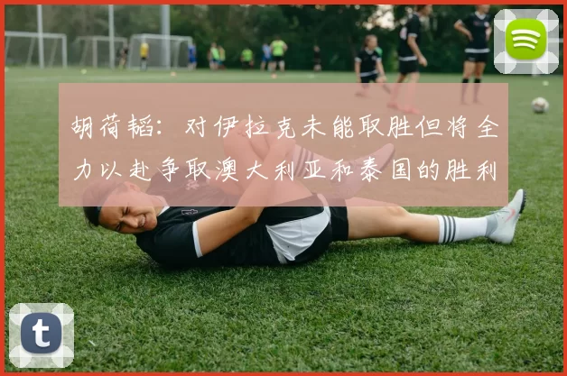 胡荷韬：对伊拉克未能取胜但将全力以赴争取澳大利亚和泰国的胜利