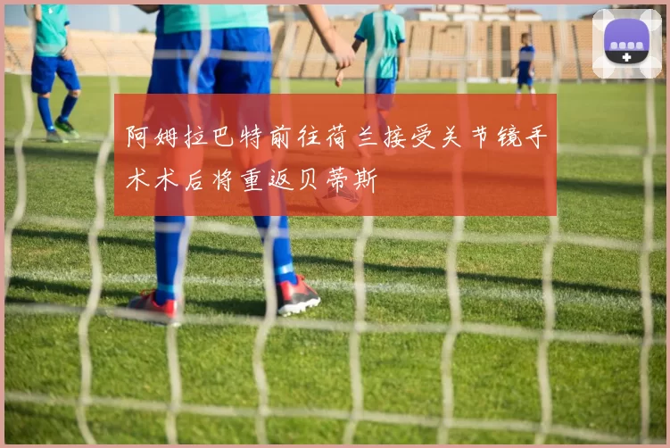 阿姆拉巴特前往荷兰接受关节镜手术术后将重返贝蒂斯