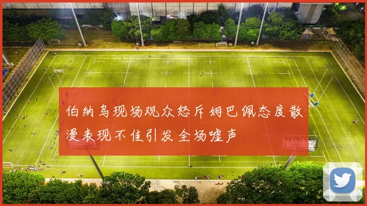 伯纳乌现场观众怒斥姆巴佩态度散漫表现不佳引发全场嘘声