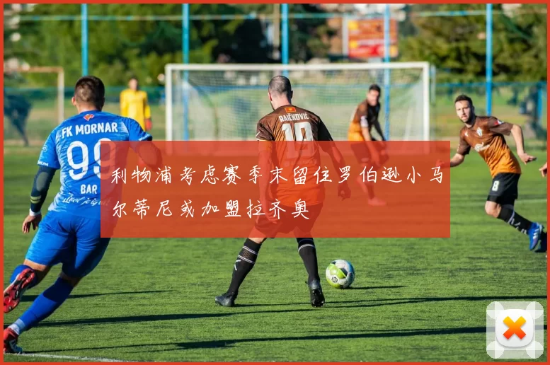 利物浦考虑赛季末留住罗伯逊小马尔蒂尼或加盟拉齐奥